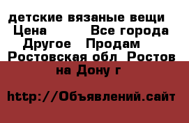 детские вязаные вещи › Цена ­ 500 - Все города Другое » Продам   . Ростовская обл.,Ростов-на-Дону г.